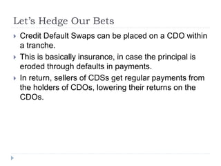Let’s Hedge Our Bets
 Credit Default Swaps can be placed on a CDO within
a tranche.
 This is basically insurance, in case the principal is
eroded through defaults in payments.
 In return, sellers of CDSs get regular payments from
the holders of CDOs, lowering their returns on the
CDOs.
 