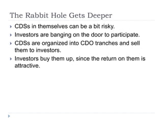 The Rabbit Hole Gets Deeper
 CDSs in themselves can be a bit risky.
 Investors are banging on the door to participate.
 CDSs are organized into CDO tranches and sell
them to investors.
 Investors buy them up, since the return on them is
attractive.
 