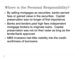 Where is the Personal Responsibility?
 By selling mortgages as securities, banks earned
fees or gained value in the securities. Capital
preservation was no longer of first importance.
 Banks and lenders paid high fees independent
mortgage brokers to originate loans. Capital
preservation was not on their radar as long as the
lender/bank approved.
 MBS Investors had little visibility into the credit-
worthiness of borrowers.
 