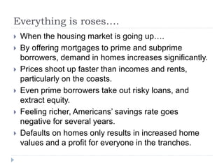 Everything is roses….
 When the housing market is going up….
 By offering mortgages to prime and subprime
borrowers, demand in homes increases significantly.
 Prices shoot up faster than incomes and rents,
particularly on the coasts.
 Even prime borrowers take out risky loans, and
extract equity.
 Feeling richer, Americans’ savings rate goes
negative for several years.
 Defaults on homes only results in increased home
values and a profit for everyone in the tranches.
 