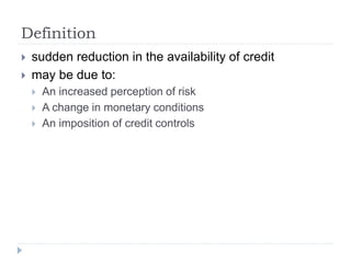 Definition
 sudden reduction in the availability of credit
 may be due to:
 An increased perception of risk
 A change in monetary conditions
 An imposition of credit controls
 