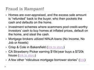 Fraud is Rampant!
 Homes are over-appraised, and the excess sale amount
is “refunded” back to the buyer, who then pockets the
cash and defaults on the home.
 Investment schemes where scammers pool credit-worthy
investors’ cash to buy homes at inflated prices, default on
the home, and steal the cash.
 Mortgage brokers utilized NINJA loans (No Income, No
Job or Assets)
 Crisp & Cole in Bakersfield (link to story)
 CA Strawberry Picker earning $15k/year buys a $720k
house (link to story)
 A few other “ridiculous mortgage borrower stories” (link)
 