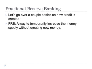 Fractional Reserve Banking
 Let’s go over a couple basics on how credit is
created.
 FRB: A way to temporarily increase the money
supply without creating new money.
 