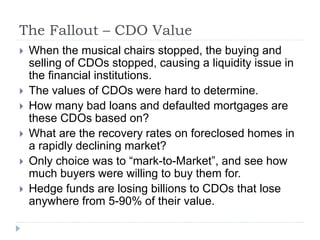 The Fallout – CDO Value
 When the musical chairs stopped, the buying and
selling of CDOs stopped, causing a liquidity issue in
the financial institutions.
 The values of CDOs were hard to determine.
 How many bad loans and defaulted mortgages are
these CDOs based on?
 What are the recovery rates on foreclosed homes in
a rapidly declining market?
 Only choice was to “mark-to-Market”, and see how
much buyers were willing to buy them for.
 Hedge funds are losing billions to CDOs that lose
anywhere from 5-90% of their value.
 