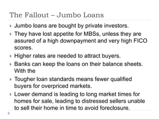 The Fallout – Jumbo Loans
 Jumbo loans are bought by private investors.
 They have lost appetite for MBSs, unless they are
assured of a high downpayment and very high FICO
scores.
 Higher rates are needed to attract buyers.
 Banks can keep the loans on their balance sheets.
With the
 Tougher loan standards means fewer qualified
buyers for overpriced markets.
 Lower demand is leading to long market times for
homes for sale, leading to distressed sellers unable
to sell their home in time to avoid foreclosure.
 