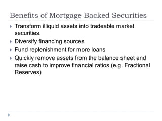 Benefits of Mortgage Backed Securities
 Transform illiquid assets into tradeable market
securities.
 Diversify financing sources
 Fund replenishment for more loans
 Quickly remove assets from the balance sheet and
raise cash to improve financial ratios (e.g. Fractional
Reserves)
 