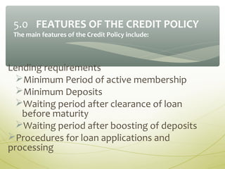 Lending requirements
Minimum Period of active membership
Minimum Deposits
Waiting period after clearance of loan
before maturity
Waiting period after boosting of deposits
Procedures for loan applications and
processing
5.0 FEATURES OF THE CREDIT POLICY
The main features of the Credit Policy include:
 
