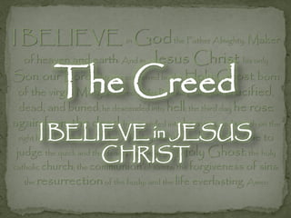 I BELIEVE in God the Father Almighty, Maker
  of heaven and earth: And in Jesus              Christ his only
           The Creed
Son, our Lord; who was conceived by the Holy Ghost, born
 of the virgin Mary, suffered under Pontius Pilate, was crucified,
 dead, and buried; he descended into hell; the third day he rose
again from the dead; he ascended into heaven, and sitteth on the
     I BELIEVE in JESUS to
 right hand of God the Father Almighty; from thence he
                                                    shall come
 judge the quick and theCHRIST
                        dead. I believe in the Holy Ghost; the holy
catholic church; the communion of saints; the forgiveness   of sins;
  the resurrection of the body; and the life everlasting. Amen
 