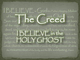 I BELIEVE in Godthe Father Almighty, Maker

           The Creed
  of heaven and earth: And in Jesus              Christ his only
Son, our Lord; who was conceived by the Holy Ghost, born
 of the virgin Mary, suffered under Pontius Pilate, was crucified,
 dead, and buried; he descended into hell; the third day he rose
again from BELIEVE heaven, and sitteth on the
           I the dead; he ascended into in the
 right hand of God the Father Almighty; from thence he   shall come to
            HOLY GHOST
 judge the quick and the dead. I believe in the Holy Ghost; the holy
catholic church; the communion of saints; the forgiveness of sins;
   the resurrection of the body; and the life everlasting. Amen
 