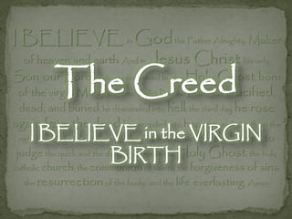 I BELIEVE in Godthe Father Almighty, Maker
  of heaven and earth: And in Jesus              Christ his only
           The Creed
Son, our Lord; who was conceived by the Holy Ghost, born
 of the virgin Mary, suffered under Pontius Pilate, was crucified,
 dead, and buried; he descended into hell; the third day he rose
again from the dead; he ascended into heaven, and sitteth on the
    I BELIEVE in the VIRGIN to
 right hand of God the Father Almighty; from thence he
                                                     shall come
                          BIRTH
 judge the quick and the dead. I believe in the Holy Ghost; the holy
catholic church; the communion of saints; the forgiveness   of sins;
  the resurrection of the body; and the life everlasting. Amen
 