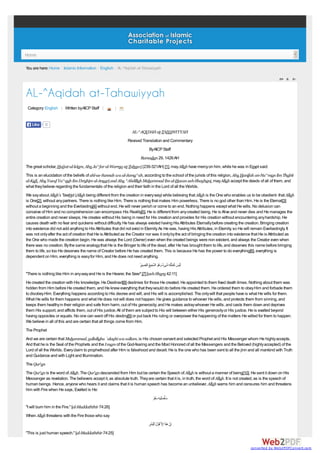 Home
You are here: Home / Islamic Information / English / AL-^Aqidah at-Tahawiyyah

AL-^Aqidah at-Tahawiyyah
Category: English | Written byAICP Staff |

Like

|

0

AL-^AQIDAH at-TAHAWIYYAH
Revised Translation and Commentary
ByAICP Staff
Ramadan 29, 1426 AH
The great scholar, Hujjat-ul-lslam, Abu Ja^far al-Warraq at-Tahawi (239-321AH) [1], may Allah have mercy on him, while he was in Egypt said:
This is an elucidation of the beliefs of ahl-as-Sunnah wa al-Jama^ah, according to the school of the jurists of this religion, Abu Hanifah an-Nu^man ibn Thabit
al-Kufi, Abu Yusuf Ya^qub ibn Ibrahim al-Ansari and Abu ^Abdillah Muhammad ibn al-Hasan ash-Shaybani, may Allah accept the deeds of all of them, and
what they believe regarding the fundamentals of the religion and their faith in the Lord of all the Worlds.
We say about Allah's Tawhid (Allah being different from the creation in every way) while believing that Allah is the One who enables us to be obedient- that Allah
is One[2], without any partners. There is nothing like Him. There is nothing that makes Him powerless. There is no god other than Him. He is the Eternal[3]
without a beginning and the Everlasting[4] without end. He will never perish or come to an end. Nothing happens except what He wills. No delusion can
conceive of Him and no comprehension can encompass His Reality[5]. He is different from any created being. He is Alive and never dies and He manages the
entire creation and never sleeps. He creates without His being in need for His creation and provides for His creation without encountering any hardship. He
causes death with no fear and quickens without difficulty. He has always existed having His Attributes Eternally before creating the creation. Bringing creation
into existence did not add anything to His Attributes that did not exist in Eternity. As He was, having His Attributes, in Eternity, so He will remain Everlastingly. It
was not only after the act of creation that He is Attributed as the Creator nor was it only by the act of bringing the creation into existence that He is Attributed as
the One who made the creation begin. He was always the Lord (Owner) even when the created beings were non existent, and always the Creator even when
there was no creation. By the same analogy that He is the Bringer to life of the dead, after He has brought them to life, and deserves this name before bringing
them to life, so too He deserves the name of Creator before He has created them. This is because He has the power to do everything[6], everything is
dependent on Him, everything is easy for Him, and He does not need anything.
ُ ِ ُ ِ ‫َ َ ِ ِ َ ٌ َ َُ ﱠ‬
‫َﻟْﯾس ﻛﻣْﺛﻠِﮫ ﺷﻰء وھو اﻟﺳﻣﯾﻊ اﻟَﺑﺻﯾر‬
"There is nothing like Him in any way and He is the Hearer, the Seer".[7] [ash-Shura 42:11]
He created the creation with His knowledge. He Destined[8] destinies for those He created. He appointed to them fixed death times. Nothing about them was
hidden from Him before He created them, and He knew everything that they would do before He created them. He ordered them to obey Him and forbade them
to disobey Him. Everything happens according to His decree and will, and His will is accomplished. The only will that people have is what He wills for them.
What He wills for them happens and what He does not will does not happen. He gives guidance to whoever He wills, and protects them from sinning, and
keeps them healthy in their religion and safe from harm, out of His generosity; and He makes astray whoever He wills, and casts them down and deprives
them His support, and afflicts them, out of His justice. All of them are subject to His will between either His generosity or His justice. He is exalted beyond
having opposites or equals. No one can ward off His destiny[9] or put back His ruling or overpower the happening of the matters He willed for them to happen.
We believe in all of this and are certain that all things come from Him.
The Prophet
And we are certain that Muhammad, sallallahu `alayhi wa sallam, is His chosen servant and selected Prophet and His Messenger whom He highly accepts.
And that he is the Seal of the Prophets and the Imam of the God-fearing and the Most Honored of all the Messengers and the Beloved (highly accepted) of the
Lord of all the Worlds. Every claim to prophethood after Him is falsehood and deceit. He is the one who has been sent to all the jinn and all mankind with Truth
and Guidance and with Light and Illumination.
The Qur'an
The Qur'an is the word of Allah. The Qur'an descended from Him but be certain the Speech of Allah is without a manner of being[10]. He sent it down on His
Messenger as revelation. The believers accept it, as absolute truth. They are certain that it is, in truth, the word of Allah. It is not created, as is the speech of
human beings. Hence, anyone who hears it and claims that it is human speech has become an unbeliever. Allah warns him and censures him and threatens
him with Fire when He says, Exalted is He:
‫ﺳﺄ ُﺻﻠِﯾﮫ ﺳﻘر‬
َََ ِ ْ َ
"I will burn him in the Fire." [al-Muddaththir 74:26]
When Allah threatens with the Fire those who say
‫إِن ھذا إِﻻﱠ ﻗ ْول اْﻟَﺑﺷر‬
َِ ُ َ ََ ْ
"This is just human speech." [al-Muddaththir 74:25]
converted by Web2PDFConvert.com

 