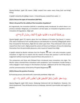 (Suratul-Ambiya’, Ayah 30) means: [Allah created from water every living [and non-living]
thing.]
A hadith related by Ibn Hibban means: <<Everything was created from water. >>
[23] Q: Discuss the types of innovations (bid^ahs).
What is the proof for the validity of the innovation of guidance?
A: Linguistically, the innovation (bid^ah) is something newly introduced, for which there is no
previous example. Religiously, an innovation is of two types; an innovation of guidance and an
innovation of misguidance. Allah said:

َۡ ً ِ َ َۡ َ
﴾(٢٧) ِ َّ ‫﴿ورھبانيَّة ٱبتدَ عُوھا ما كت ۡبن ٰـھا عل ۡيھمۡ إِال ٱبتِغآء رضوٲن ٱ‬
ِ َ ۡ ِ َ َ ۡ َّ ِ َ َ َ َ َ َ َ َ
(Suratul-Hadid, Ayah 27) reports about the true followers of Prophet ^Isa [Jesus]. It means:
[The state of abstinence from worldly pleasure and dedication to worship (rahbaniyyah) which
they innovated for themselves, Allah did not ordain upon them. They embraced it only to seek
reward from their Lord.] Allah praised the actions of these true followers of Jesus for detaching
themselves from the permissible pleasures; only in quest of reward from Allah.
A hadith related by Muslim indicates that the Prophet
said: <<He who innovates a good
innovation in Islam has its reward and the reward of those who practice it until the Day of
Judgement without lessening the reward of those who practice it. >>
The companions and those who followed them introduced many innovations into Islam. The
Muslim nation received these innovations with acceptance. Such innovations include having a
niche (mihrab) in each mosque in the direction of prayer, additional call for the Friday prayer,
and the commemoration of the birth of Prophet Muhammad

.

[24] Q: Discuss the practice of sorcery.
A: Practicing sorcery and witchcraft is Islamically prohibited. Allah said:

﴾(١٠٢) ‫﴿وما ڪفر سل ۡيم ٰـنُ ولَ ٰـكِنَّ ٱلشي ٰـطِ ين كفروا يُعلِّمُون ٱلناس ٱلسِّحر‬
َ ۡ
َ َّ َ َ ْ ُ َ َ َ َ َّ
َ َ َُ َ ََ َ َ
(Suratul-Baqarah, Ayah 102) means: [Sulayman (Solomon) did not blaspheme. However, the
devils blasphemed. They attributed sorcery to Sulayman, deemed it permissible and taught it to
people.]

10

 