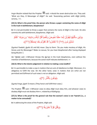Imam Muslim related that the Prophet
said: <<Avoid the seven destructive sins. They said:
‘What are they, O Messenger of Allah?’ He said: ‘Associating partners with Allah (shirk),
sorcery,..’>>.
[25] Q: What is the proof that, the person who throws a paper containing the name of Allah
in the trash in belittlement, blasphemes?
A: It is not permissible to throw a paper that contains the name of Allah in the trash. He who
commits this with belittlement, blasphemes. Allah said:

ُ ُ
ُ َّ ُ َ
ُ َ
ۡ‫﴿ولٮن سأ َ ۡل َتھُمۡ ل َيقولُنَّ إ َِّنما ڪنا َنخوضُ و َن ۡلعبُ ۚ قل أَبٱ َّ ِ وءا َي ٰـتهِۦ ورسُولِهِۦ كنتم‬
َ َ ِ َ َ ِ ُۡ َ َ
َ ِٕ َ َ
ُِ َ
﴾(٦٦) ۚ ۡ‫تست ۡہزءُون )٥٦( ال ت ۡعتذروا ق ۡد كفرتم ب ۡعدَ إِيم ٰـنكم‬
َ ُ ََۡ َ ْ ُ َِ َ َ
َ ِ َ َۡ
(Suratut-Tawbah, Ayahs 65 and 66) mean: [Say to them: ‘Do you make mockery of Allah, His
Verses and His Messenger? Make no excuse, for you have blasphemed after having displayed
being Muslim.’]
Ibn ^Abidin said: <<Whoever throws the Qur’an in the trash blasphemes, even without the
intention of belittlement, because the action itself indicates belittlement. >>
[26] Q: What is the Islamic judgement in relation to making a vow (nadhr)?
A: It is permissible to make a vow in matters that are acts of obedience to Allah. Moreover, it is
obligatory to fulfill the vow. On the other hand, vows in matters that are sinful are not
permitted and fulfilment of such vows is not an obligation. Allah said:

﴾(٧) ‫﴿يُوفون بٱلن ۡذر‬
ِ َّ ِ َ ُ
(Suratul-Insan, Ayah 7) means: [They honor and fulfill their vows.]
The Prophet
said: <<Whoever vows to obey Allah must obey Him, and whoever vows to
disobey Allah must not disobey Him>>, related by al-Bukhariyy.
[27] Q: What is the proof for the general rule that the woman’s voice is not ^awrah (i.e., a
matter to be concealed)?
A: In addressing the wives of the Prophet, Allah said:

﴾(٣٢) ‫﴿وق ۡلن ق ۡوالً مَّعرو ً۟فا‬
ُ ۡ ۟ َ َ ُ َ

11

 