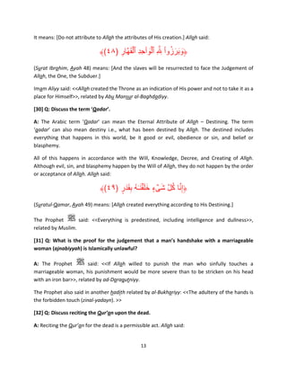 It means: [Do not attribute to Allah the attributes of His creation.] Allah said:

ۡ
ۡ ْ ُ َ َ َ
﴾(٤٨) ‫﴿وبرزوا ِ َّ ِ ٱلوٲحد ٱلقھَّار‬
ِ َ ِِ َ
(Surat Ibrahim, Ayah 48) means: [And the slaves will be resurrected to face the Judgement of
Allah, the One, the Subduer.]
Imam Aliyy said: <<Allah created the Throne as an indication of His power and not to take it as a
place for Himself>>, related by Abu Mansur al-Baghdadiyy.
[30] Q: Discuss the term ‘Qadar’.
A: The Arabic term ‘Qadar’ can mean the Eternal Attribute of Allah – Destining. The term
‘qadar’ can also mean destiny i.e., what has been destined by Allah. The destined includes
everything that happens in this world, be it good or evil, obedience or sin, and belief or
blasphemy.
All of this happens in accordance with the Will, Knowledge, Decree, and Creating of Allah.
Although evil, sin, and blasphemy happen by the Will of Allah, they do not happen by the order
or acceptance of Allah. Allah said:

﴾(٤٩) ‫﴿إِنا كل شىء خل ۡقن ٰـه بقدَر‬
ٍ َ ِ ُ َ َ َ ٍ ۡ َ َّ ُ َّ
(Suratul-Qamar, Ayah 49) means: [Allah created everything according to His Destining.]
The Prophet
said: <<Everything is predestined, including intelligence and dullness>>,
related by Muslim.
[31] Q: What is the proof for the judgement that a man’s handshake with a marriageable
woman (ajnabiyyah) is Islamically unlawful?
A: The Prophet
said: <<If Allah willed to punish the man who sinfully touches a
marriageable woman, his punishment would be more severe than to be stricken on his head
with an iron bar>>, related by ad-Daraqutniyy.
The Prophet also said in another hadith related by al-Bukhariyy: <<The adultery of the hands is
the forbidden touch (zinal-yadayn). >>
[32] Q: Discuss reciting the Qur’an upon the dead.
A: Reciting the Qur’an for the dead is a permissible act. Allah said:

13

 