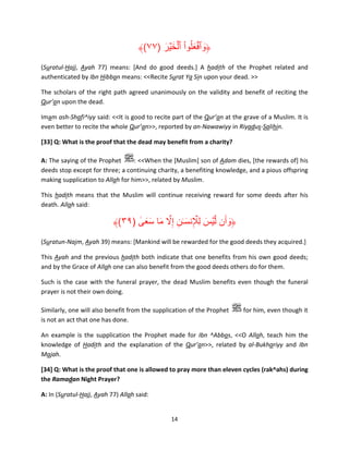 ﴾(٧٧) ‫﴿وٱفعلُوا ٱلخ ۡير‬
َ َ ۡ ْ َ ۡ َ
(Suratul-Hajj, Ayah 77) means: [And do good deeds.] A hadith of the Prophet related and
authenticated by Ibn Hibban means: <<Recite Surat Ya Sin upon your dead. >>
The scholars of the right path agreed unanimously on the validity and benefit of reciting the
Qur’an upon the dead.
Imam ash-Shafi^iyy said: <<It is good to recite part of the Qur’an at the grave of a Muslim. It is
even better to recite the whole Qur’an>>, reported by an-Nawawiyy in Riyadus-Salihin.
[33] Q: What is the proof that the dead may benefit from a charity?
A: The saying of the Prophet
: <<When the [Muslim] son of Adam dies, [the rewards of] his
deeds stop except for three; a continuing charity, a benefiting knowledge, and a pious offspring
making supplication to Allah for him>>, related by Muslim.
This hadith means that the Muslim will continue receiving reward for some deeds after his
death. Allah said:

ٰ َ َ َ َّ ِ َ ِ َ
﴾(٣٩) ‫﴿وأَن لَّ ۡيس ل ِۡإلنس ٰـن إِال ما سعى‬
َ
(Suratun-Najm, Ayah 39) means: [Mankind will be rewarded for the good deeds they acquired.]
This Ayah and the previous hadith both indicate that one benefits from his own good deeds;
and by the Grace of Allah one can also benefit from the good deeds others do for them.
Such is the case with the funeral prayer, the dead Muslim benefits even though the funeral
prayer is not their own doing.
Similarly, one will also benefit from the supplication of the Prophet
is not an act that one has done.

for him, even though it

An example is the supplication the Prophet made for Ibn ^Abbas, <<O Allah, teach him the
knowledge of Hadith and the explanation of the Qur’an>>, related by al-Bukhariyy and Ibn
Majah.
[34] Q: What is the proof that one is allowed to pray more than eleven cycles (rak^ahs) during
the Ramadan Night Prayer?
A: In (Suratul-Hajj, Ayah 77) Allah said:

14

 