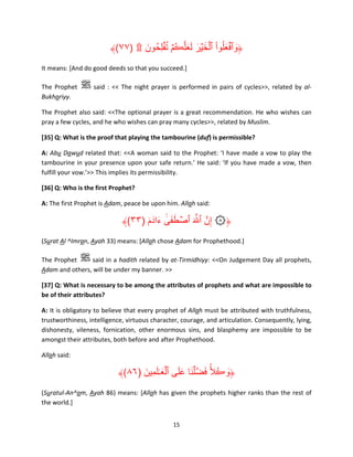 ُ
﴾(٧٧) ۩ ‫﴿وٱفعلُوا ٱلخ ۡير لعلَّڪُمۡ ت ۡفلِحُ ون‬
َ
ََ َ َ ۡ ْ َ ۡ َ
It means: [And do good deeds so that you succeed.]
The Prophet
Bukhariyy.

said : << The night prayer is performed in pairs of cycles>>, related by al-

The Prophet also said: <<The optional prayer is a great recommendation. He who wishes can
pray a few cycles, and he who wishes can pray many cycles>>, related by Muslim.
[35] Q: What is the proof that playing the tambourine (duf) is permissible?
A: Abu Dawud related that: <<A woman said to the Prophet: ‘I have made a vow to play the
tambourine in your presence upon your safe return.’ He said: ‘If you have made a vow, then
fulfill your vow.’>> This implies its permissibility.
[36] Q: Who is the first Prophet?
A: The first Prophet is Adam, peace be upon him. Allah said:

﴾(٣٣) ‫﴿۞ إِنَّ ٱ َّ َ ٱصطفى ءادَ م‬
َ َ ٰٓ َ َ ۡ
(Surat Al ^Imran, Ayah 33) means: [Allah chose Adam for Prophethood.]
The Prophet
said in a hadith related by at-Tirmidhiyy: <<On Judgement Day all prophets,
Adam and others, will be under my banner. >>
[37] Q: What is necessary to be among the attributes of prophets and what are impossible to
be of their attributes?
A: It is obligatory to believe that every prophet of Allah must be attributed with truthfulness,
trustworthiness, intelligence, virtuous character, courage, and articulation. Consequently, lying,
dishonesty, vileness, fornication, other enormous sins, and blasphemy are impossible to be
amongst their attributes, both before and after Prophethood.
Allah said:

َ َ ۡ ََ َ َ ۟ ُ َ
﴾(٨٦) ‫﴿وڪالًّ فض َّۡلنا على ٱلع ٰـلمِين‬
َ
(Suratul-An^am, Ayah 86) means: [Allah has given the prophets higher ranks than the rest of
the world.]
15

 