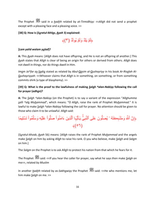 The Prophet
said in a hadith related by at-Tirmidhiyy: <<Allah did not send a prophet
except with a pleasing face and a pleasing voice. >>
[38] Q: How is (Suratul-Ikhlas, Ayah 3) explained:

َ
َ َ َ َ
﴾(٣) ‫﴿لمۡ يل ِۡد ولمۡ يُول ۡد‬
[Lam yalid walam yulad]?
A: This Ayah means: [Allah does not have offspring, and He is not an offspring of another.] This
Ayah states that Allah is clear of being an origin for others or derived from others. Allah does
not dwell in things, nor do things dwell in Him.
Imam Ja^far as-Sadiq stated as related by Abul-Qasim al-Qushayriyy in his book Ar-Risalah AlQushayriyyah: <<Whoever claims that Allah is in something, on something, or from something
commits shirk (a type of blasphemy). >>
[39] Q: What is the proof to the lawfulness of making Salah ^alan-Nabiyy following the call
for prayer (adhan)?
A: The Salah ^alan-Nabiyy (on the Prophet) is to say a variant of the expression “Allahumma
salli ^ala Muhammad”, which means: “O Allah, raise the rank of Prophet Muhammad.” It is
lawful to make Salah ^alan-Nabiyy following the call for prayer. No attention should be given to
those who claim it to be unlawful. Allah said:

ۚ َّ َ َ َ َ
َُ َ َ
ۡ
‫﴿إِنَّ ٱ َّ َ ومل ٰـٓٮڪ َته ۥ يُصلُّون على ٱلنبىِّ َي ٰـٓأ َُّيہا ٱلَّذِين ءامنو ْا صلُّو ْا عل ۡيه وسلِّمو ْا َتسلِيمًا‬
ُ َ َ ِ ََ
ُ َ ِٕ َ َ َ
َ
َ
ِ
﴾(٥٦)
(Suratul-Ahzab, Ayah 56) means: [Allah raises the rank of Prophet Muhammad and the angels
make Salah on him by asking Allah to raise his rank. O you who believe, make Salah and Salam
on him.]
The Salam on the Prophet is to ask Allah to protect his nation from that which he fears for it.
The Prophet
said: <<If you hear the caller for prayer, say what he says then make Salah on
me>>, related by Muslim
In another hadith related by as-Sakhawiyy the Prophet
him make Salah on me. >>

16

said: <<He who mentions me, let

 