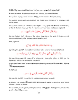[40] Q: What is apostasy (riddah), and into how many categories is it classified?
A: Apostasy is what takes one out of Islam. It is classified into three categories:
The apostate sayings; such as to swear at Allah, even if in a state of anger or joking.
The apostate actions; such as to knowingly toss the Qur’an in the trash, or to knowingly tread
on the Qur’an.
The apostate beliefs; such as to believe that Allah is a body, spirit, or that He sits on the Throne,
or that He dwells in Heaven, or that He occupies a particular place or all places. Allah said:

﴾(٧٤) ۡ‫﴿ولق ۡد قالُوا كلِمة ٱلك ۡفر وڪفروا ب ۡعدَ إِسل ٰـمِھم‬
َ ْ ُ َ َ َ ِ ُ ۡ َ َ َ ْ َ ََ َ
ِ َ ۡ
(Suratut-Tawbah, Ayah 74) means: [But indeed they uttered the word of blasphemy, and
committed blasphemy after having displayed being Muslim.]
Also, Allah said:

﴾(٣٧) ‫﴿ال تسجُ دوا لِلشمس وال ل ِۡلقمر‬
ِ َ َ َ َ ِ ۡ َّ ْ ُ ۡ َ َ
(Surat Fussilat, Ayah 37) means: [Do not prostrate to the sun or to the moon.] Allah said:

ْ َ ۡ َ َ َّ ُ
﴾(١٥) ‫﴿إِنما ٱلم ُۡؤمنون ٱلَّذِين ءامنوا بٱ َّ ِ ورسُولِهِۦ ثم لمۡ يرتابُوا‬
َ َ ِ ْ َُ َ َ
َ ُ ِ ۡ َ َّ
(Suratul-Hujurat, Ayah 15) means: [The believers are those who believe in Allah and His
Messenger, and they do not doubt in that belief.]
[41] Q: What is the proof to the lawfulness of celebrating the honorable birth of the Prophet
(Mawlidun-Nabiyy)?
A: Allah said:

ُ ُ ََ َ َ ۡ ْ َ ۡ َ
﴾(٧٧) ۩ ‫﴿وٱفعلُوا ٱلخ ۡير لعلَّڪمۡ ت ۡفلِحُ ون‬
َ
(Suratul-Hajj, Ayah 77) means: [And do good deeds so that you succeed.]
A hadith of the Prophet
means: <<He who innovates a good innovation in Islam has its
reward>>, related by Muslim.
The honorable, knowledgeable, and righteous ruler al-Mudhaffar, the king of Irbil, initiated this
practice about 900 years ago.
17

 