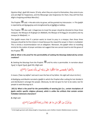 (Suratun-Nisa’, Ayah 64) means: [If only, when they are unjust to themselves, they come to you
and ask Allah for forgiveness, and the Messenger asks forgiveness for them, they will find that
Allah is Forgiving and Most Merciful.]
The Prophet
said: <<He who visits my grave, will be granted my intercession. >> This hadith
is reported by ad-Daraqutniyy and strengthened by al-Hafidh as-Subkiyy.
The Prophet
also said: <<Eagerness to travel for prayer should be directed to these three
mosques: the Mosque of Al-Haram [in Makkah], the Mosque of Al-Aqsa [in Jerusalem] and my
mosque [in Madinah]. >>
This hadith means that if a person wants to travel to pray in a mosque, then those three
mosques should be his first choice in travel because the reward for prayer in them is multiplied.
This is strictly a recommendation not an obligation. Moreover, the hadith refers to travelling
strictly for the matter of prayer and does not suggest that one cannot travel to visit the grave of
the Prophet

.

[44] Q: What is the proof for the permissibility of seeking the blessings (tabarruk) by certain
creations?
A: Seeking the blessings from the Prophet
Yusuf, in (Surat Yusuf, Ayah 93), Allah said:

and his relics is permissible. In narration about

۟ َ ِ َ
َِ ْ َ ۡ
﴾(٩٣) ‫﴿ٱذھبُوا بقمِيصِ ى ھ ٰـذا فأ َ ۡلقوهُ على وجه أَبى ي ۡأت بصِ يرً ا‬
ِ ِ ۡ َ ََٰ ُ َ َ َ
It means: [Take my kaftan1 and cast it over the face of my father. His sight will return to him.]
Al-Bukhariyy and Muslim narrated a hadith in which the Prophet after cutting his hair divided it
and distributed it amongst the people. Obviously, he did not give his hair to be eaten, but for
people to seek blessings by it.
[45] Q: What is the proof for the permissibility of wearing hirz (i.e., certain inscriptions of
Ayahs and/or specific religious phrases), which is unlike the artifacts that contain certain
forbidden talismanic characters?
A: Allah said:

ٌ ۟ َ ۡ َ َ ٌ ۟ َ َ َ ِ َ ۡ ُ ۡ َ ُ ِّ َ ُ َ
﴾(٨٢) ۙ‫﴿وننزل مِن ٱلقرءان ما ھُو شِ فآء ورحمة لِّ ۡلم ُۡؤمنِين‬
َ ِ
1

A full-length garment with elbow-length or long sleeves, worn chiefly in Eastern Mediterranean countries.

19

 