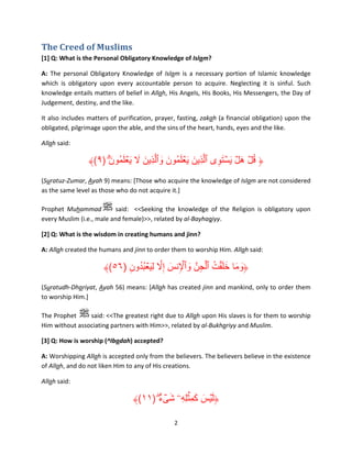The Creed of Muslims
[1] Q: What is the Personal Obligatory Knowledge of Islam?
A: The personal Obligatory Knowledge of Islam is a necessary portion of Islamic knowledge
which is obligatory upon every accountable person to acquire. Neglecting it is sinful. Such
knowledge entails matters of belief in Allah, His Angels, His Books, His Messengers, the Day of
Judgement, destiny, and the like.
It also includes matters of purification, prayer, fasting, zakah (a financial obligation) upon the
obligated, pilgrimage upon the able, and the sins of the heart, hands, eyes and the like.
Allah said:

﴾(٩) ۗ‫﴿ قل ھل يستوى ٱلَّذِين ي ۡعلمُون وٱلَّذِين ال ي ۡعلمُون‬
َ َ َ َ َ
َ َ َ َ َ
َِ َۡ ۡ َ ُۡ
(Suratuz-Zumar, Ayah 9) means: [Those who acquire the knowledge of Islam are not considered
as the same level as those who do not acquire it.]
Prophet Muhammad
said: <<Seeking the knowledge of the Religion is obligatory upon
every Muslim (i.e., male and female)>>, related by al-Bayhaqiyy.
[2] Q: What is the wisdom in creating humans and jinn?
A: Allah created the humans and jinn to order them to worship Him. Allah said:

ۡ
ۡ
﴾(٥٦) ‫﴿وما خل ۡقت ٱلجنَّ وٱإلنس إِال لِي ۡعبدون‬
ِ ُ ُ َ َّ َ ِ َ ِ ُ َ َ َ َ
(Suratudh-Dhariyat, Ayah 56) means: [Allah has created jinn and mankind, only to order them
to worship Him.]
The Prophet
said: <<The greatest right due to Allah upon His slaves is for them to worship
Him without associating partners with Him>>, related by al-Bukhariyy and Muslim.
[3] Q: How is worship (^Ibadah) accepted?
A: Worshipping Allah is accepted only from the believers. The believers believe in the existence
of Allah, and do not liken Him to any of His creations.
Allah said:

َ َ َ
﴾(١١) ‫﴿ل ۡيس كم ِۡثلِهِۦ شىء‬
ٌۖ ۟ ۡ َ
2

 