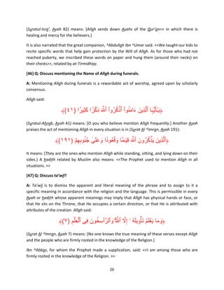 (Suratul-Isra’, Ayah 82) means: [Allah sends down Ayahs of the Qur’an>> in which there is
healing and mercy for the believers.]
It is also narrated that the great companion, ^Abdullah Ibn ^Umar said: <<We taught our kids to
recite specific words that help gain protection by the Will of Allah. As for those who had not
reached puberty, we inscribed these words on paper and hung them (around their necks) on
their chests>>, related by at-Tirmidhiyy.
[46] Q: Discuss mentioning the Name of Allah during funerals.
A: Mentioning Allah during funerals is a rewardable act of worship, agreed upon by scholarly
consensus.
Allah said:

۟ َِ ۟ ۡ
ْ ُ ُ ۡ ْ َُ َ َ
﴾(٤١) ‫﴿ي ٰـٓأ َُّيہا ٱلَّذِين ءامنوا ٱذكروا ٱ َّ َ ذِكرً ا كثيرً ا‬
َ َ
(Suratul-Ahzab, Ayah 41) means: [O you who believe mention Allah frequently.] Another Ayah
praises the act of mentioning Allah in every situation is in (Surat Al ^Imran, Ayah 191):

۟
۟
﴾(١٩١) ۡ‫﴿ٱلَّذِين ي ۡذكرون ٱ َّ َ قي ٰـما وقعُودا وعلى جُ نوبھم‬
َ ُ ُ َ َ
ِ ِ ُ ٰ َ َ َ ً ُ َ ً َِ
It means: [They are the ones who mention Allah while standing, sitting, and lying down on their
sides.] A hadith related by Muslim also means: <<The Prophet used to mention Allah in all
situations. >>
[47] Q: Discuss ta’wil?
A: Ta’wil is to dismiss the apparent and literal meaning of the phrase and to assign to it a
specific meaning in accordance with the religion and the language. This is permissible in every
Ayah or hadith whose apparent meanings may imply that Allah has physical hands or face, or
that He sits on the Throne, that He occupies a certain direction, or that He is attributed with
attributes of the creation. Allah said:

ۡ
َّ ُ َ ِ َ ُ َ َ َ َ
﴾(٧) ‫﴿وما ي ۡعلم ت ۡأويله ۥۤ إِال ٱ َّ ۗ ُ وٱلرَّ ٲسِ خون فِى ٱلع ِۡلم‬
َ ُ
َ
ِ
(Surat Al ^Imran, Ayah 7) means: [No one knows the true meaning of these verses except Allah
and the people who are firmly rooted in the knowledge of the Religion.]
Ibn ^Abbas, for whom the Prophet made a supplication, said: <<I am among those who are
firmly rooted in the knowledge of the Religion. >>
20

 