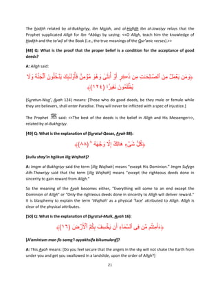 The hadith related by al-Bukhariyy, Ibn Majah, and al-Hafidh Ibn al-Jawziyy relays that the
Prophet supplicated Allah for Ibn ^Abbas by saying: <<O Allah, teach him the knowledge of
Hadith and the ta’wil of the Book (i.e., the true meanings of the Qur’anic verses).>>
[48] Q: What is the proof that the proper belief is a condition for the acceptance of good
deeds?
A: Allah said:

َ َ َ َّ َ ۡ َ ُ َ ِٕ َ َ ۟ ِ
‫﴿ومن َي ۡعمل مِن ٱلص َّٰـلِح ٰـت مِن ذڪر أَ ۡو أُن َثى وھُو م ُۡؤمنٌ فأ ُ ْول ٰـٓٮك َي ۡدخلُون ٱلجنة وال‬
ِ َ
َ َ ٰ
َ ۡ َ
َ َ
ٍ َ َ
۟ َِ َ َ ۡ
﴾(١٢٤) ‫يُظلمُون نقيرً ا‬
(Suratun-Nisa’, Ayah 124) means: [Those who do good deeds, be they male or female while
they are believers, shall enter Paradise. They will never be inflicted with a spec of injustice.]
The Prophet
said: <<The best of the deeds is the belief in Allah and His Messenger>>,
related by al-Bukhariyy.
[49] Q: What is the explanation of (Suratul-Qasas, Ayah 88):

﴾(٨٨) ‫﴿كل شىء ھالِك إِال وجھه ۥ‬
ۚ ُ َ ۡ َ َّ ٌ َ ٍ ۡ َ ُّ ُ
[kullu shay’in halikun illa Wajhah]?
A: Imam al-Bukhariyy said the term [illa Wajhah] means “except His Dominion.” Imam Sufyan
Ath-Thawriyy said that the term [illa Wajhah] means “except the righteous deeds done in
sincerity to gain reward from Allah.”
So the meaning of the Ayah becomes either, “Everything will come to an end except the
Dominion of Allah” or “Only the righteous deeds done in sincerity to Allah will deliver reward.”
It is blasphemy to explain the term ‘Wajhah’ as a physical ‘face’ attributed to Allah. Allah is
clear of the physical attributes.
[50] Q: What is the explanation of (Suratul-Mulk, Ayah 16):

ُ َ
﴾(١٦) ‫﴿ءأَمِنتم مَّن فِى ٱلسمآء أَن يخسِ ف بكم ٱألَرض‬
َ ۡ ۡ ُُِ َ َۡ
ِ َ َّ
[A’amintum man fis-sama’i ayyakhsifa bikumulard]?
A: This Ayah means: [Do you feel secure that the angels in the sky will not shake the Earth from
under you and get you swallowed in a landslide, upon the order of Allah?]
21

 