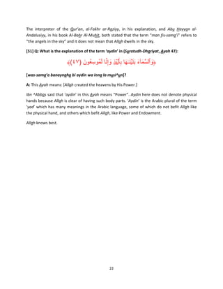 The interpreter of the Qur’an, al-Fakhr ar-Raziyy, in his explanation, and Abu Hayyan alAndalusiyy, in his book Al-Bahr Al-Muhit, both stated that the term “man fis-sama’i” refers to
“the angels in the sky” and it does not mean that Allah dwells in the sky.
[51] Q: What is the explanation of the term ‘aydin’ in (Suratudh-Dhariyat, Ayah 47):

َ َّ َ
﴾(٤٧) ‫﴿وٱلسمآء بن ۡين ٰـھا بأ َ ۡي ْي ٍ۟د وإِنا لمُوسِ عُون‬
َ
ِ َ َ َ َ َ َ َّ َ
[was-sama’a banaynaha bi aydin wa inna la musi^un]?
A: This Ayah means: [Allah created the heavens by His Power.]
Ibn ^Abbas said that ‘aydin’ in this Ayah means “Power”. Aydin here does not denote physical
hands because Allah is clear of having such body parts. ‘Aydin’ is the Arabic plural of the term
‘yad’ which has many meanings in the Arabic language, some of which do not befit Allah like
the physical hand, and others which befit Allah, like Power and Endowment.
Allah knows best.

22

 