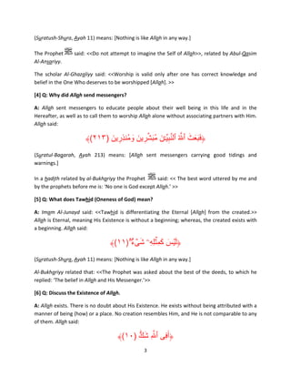 (Suratush-Shura, Ayah 11) means: [Nothing is like Allah in any way.]
The Prophet
Al-Ansariyy.

said: <<Do not attempt to imagine the Self of Allah>>, related by Abul-Qasim

The scholar Al-Ghazaliyy said: <<Worship is valid only after one has correct knowledge and
belief in the One Who deserves to be worshipped [Allah]. >>
[4] Q: Why did Allah send messengers?
A: Allah sent messengers to educate people about their well being in this life and in the
Hereafter, as well as to call them to worship Allah alone without associating partners with Him.
Allah said:

َ َ ََ
﴾(٢١٣) ‫﴿فبعث ٱ َّ ُ ٱلنبي ِّۧـن مبشرين ومُنذِرين‬
َ ِ
َ َ ِ ِّ َ ُ َ ِ َّ
(Suratul-Baqarah, Ayah 213) means: [Allah sent messengers carrying good tidings and
warnings.]
In a hadith related by al-Bukhariyy the Prophet
said: << The best word uttered by me and
by the prophets before me is: ‘No one is God except Allah.’ >>
[5] Q: What does Tawhid (Oneness of God) mean?
A: Imam Al-Junayd said: <<Tawhid is differentiating the Eternal [Allah] from the created.>>
Allah is Eternal, meaning His Existence is without a beginning; whereas, the created exists with
a beginning. Allah said:

َ َ َ
﴾(١١)ُ ‫﴿ل ۡيس كم ِۡثلِهِۦ شىء‬
ٌۖ ۟ ۡ َ
(Suratush-Shura, Ayah 11) means: [Nothing is like Allah in any way.]
Al-Bukhariyy related that: <<The Prophet was asked about the best of the deeds, to which he
replied: ‘The belief in Allah and His Messenger.’>>
[6] Q: Discuss the Existence of Allah.
A: Allah exists. There is no doubt about His Existence. He exists without being attributed with a
manner of being (how) or a place. No creation resembles Him, and He is not comparable to any
of them. Allah said:

۟

﴾(١٠) ‫﴿أَفِى ٱ َّ ِ شك‬
ٌّ َ
3

 