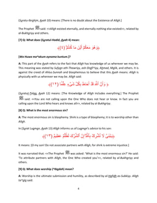 (Suratu-Ibrahim, Ayah 10) means: [There is no doubt about the Existence of Allah.]
The Prophet
said: <<Allah existed eternally, and eternally nothing else existed>>, related by
al-Bukhariyy and others.
[7] Q: What does (Suratul-Hadid, Ayah 4) mean:

ُ ُ َ َ ُ ََ َ َ
﴾(٤) ۚ ۡ‫﴿وھُو معكمۡ أَ ۡين ما كنتم‬
[Wa Huwa ma^akum aynama kuntum.]?
A: This part of the Ayah refers to the fact that Allah has knowledge of us wherever we may be.
This meaning was stated by Sufyan ath-Thawriyy, ash-Shafi^iyy, Ahmad, Malik, and others. It is
against the creed of Ahlus-Sunnah and blasphemous to believe that this Ayah means: Allah is
physically with us wherever we may be. Allah said:

﴾(١٢) ‫﴿ وأَنَّ ٱ َّ َ ق ۡد أَحاط بكل شىء عِ ۡلما‬
َ ۢ ٍ ۡ َ ِّ ُ ِ َ َ َ
َ
(Suratut-Talaq, Ayah 12) means: [The Knowledge of Allah includes everything.] The Prophet
said: <<You are not calling upon the One Who does not hear or know. In fact you are
calling upon the Lord Who hears and knows all>>, related by al-Bukhariyy.
[8] Q: What is the most enormous sin?
A: The most enormous sin is blasphemy. Shirk is a type of blasphemy; it is to worship other than
Allah.
In (Surat Luqman, Ayah 13) Allah informs us of Luqman’s advice to his son:

﴾(١٣) ‫﴿ي ٰـبنىَّ ال تشرك بٱ َّ ِۖ إِنَّ ٱلشرك لظ ۡلم عظِ يم‬
ٌ ۟ َ ٌ ُ َ َ ۡ ِّ
ِ ۡ ِ ۡ ُ َ َُ َ
It means: [O my son! Do not associate partners with Allah, for shirk is extreme injustice.]
It was narrated that: <<The Prophet
was asked: ‘What is the most enormous sin?’ He said:
‘To attribute partners with Allah, the One Who created you’>>, related by al-Bukhariyy and
others.
[9] Q: What does worship (^Ibadah) mean?
A: Worship is the ultimate submission and humility, as described by al-Hafidh as-Subkiyy. Allah
ta^ala said:
4

 