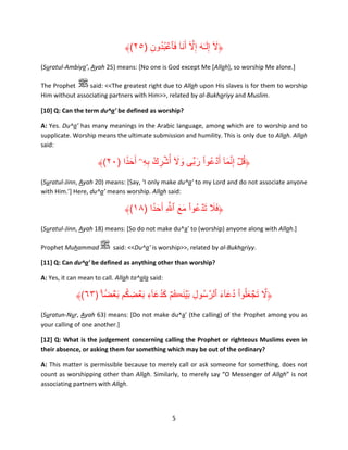 ﴾(٢٥) ‫﴿ال إِل ٰـه إِال أ ََن ۟ا فٱعبدون‬
ِ ُ ُ ۡ َ ٓ َّ َ َ ٓ َ
(Suratul-Ambiya’, Ayah 25) means: [No one is God except Me [Allah], so worship Me alone.]
The Prophet
said: <<The greatest right due to Allah upon His slaves is for them to worship
Him without associating partners with Him>>, related by al-Bukhariyy and Muslim.
[10] Q: Can the term du^a’ be defined as worship?
A: Yes. Du^a’ has many meanings in the Arabic language, among which are to worship and to
supplicate. Worship means the ultimate submission and humility. This is only due to Allah. Allah
said:

﴾(٢٠) ‫﴿قل إِنما ٓ أَ ۡدعُوا ربِّى وال أُشرك بهۦۤ أَح ً۟دا‬
َ ِِ ُ ِ ۡ َٓ َ َ ْ
َ َّ ۡ ُ
(Suratul-Jinn, Ayah 20) means: [Say, ‘I only make du^a’ to my Lord and do not associate anyone
with Him.’] Here, du^a’ means worship. Allah said:

َ ََ
﴾(١٨) ‫﴿فال ت ۡدعُوا مع ٱ َّ ِ أَح ً۟دا‬
َ
َ َ ْ
(Suratul-Jinn, Ayah 18) means: [So do not make du^a’ to (worship) anyone along with Allah.]
Prophet Muhammad

said: <<Du^a’ is worship>>, related by al-Bukhariyy.

[11] Q: Can du^a’ be defined as anything other than worship?
A: Yes, it can mean to call. Allah ta^ala said:

َ َ ِ
﴾(٦٣) ‫﴿ال تجعلُوا دعآء ٱلرَّ سُول ب ۡينڪُمۡ كدعآء ب ۡعضِ كم ب ۡعضً ا‬
ۚ ۟ َ ُ
َ ِ َ َُ
َ َ ُ ْ َ ۡ َ َّ
(Suratun-Nur, Ayah 63) means: [Do not make du^a’ (the calling) of the Prophet among you as
your calling of one another.]
[12] Q: What is the judgement concerning calling the Prophet or righteous Muslims even in
their absence, or asking them for something which may be out of the ordinary?
A: This matter is permissible because to merely call or ask someone for something, does not
count as worshipping other than Allah. Similarly, to merely say “O Messenger of Allah” is not
associating partners with Allah.

5

 