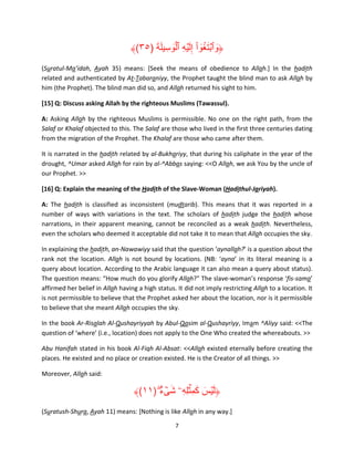 ََ َۡ ِ ْ ُٓ َ ۡ َ
﴾(٣٥) ‫﴿وٱبتغوا إِلَ ۡيه ٱلوسِ يلة‬
(Suratul-Ma’idah, Ayah 35) means: [Seek the means of obedience to Allah.] In the hadith
related and authenticated by At-Tabaraniyy, the Prophet taught the blind man to ask Allah by
him (the Prophet). The blind man did so, and Allah returned his sight to him.
[15] Q: Discuss asking Allah by the righteous Muslims (Tawassul).
A: Asking Allah by the righteous Muslims is permissible. No one on the right path, from the
Salaf or Khalaf objected to this. The Salaf are those who lived in the first three centuries dating
from the migration of the Prophet. The Khalaf are those who came after them.
It is narrated in the hadith related by al-Bukhariyy, that during his caliphate in the year of the
drought, ^Umar asked Allah for rain by al-^Abbas saying: <<O Allah, we ask You by the uncle of
our Prophet. >>
[16] Q: Explain the meaning of the Hadith of the Slave-Woman (Hadithul-Jariyah).
A: The hadith is classified as inconsistent (mudtarib). This means that it was reported in a
number of ways with variations in the text. The scholars of hadith judge the hadith whose
narrations, in their apparent meaning, cannot be reconciled as a weak hadith. Nevertheless,
even the scholars who deemed it acceptable did not take it to mean that Allah occupies the sky.
In explaining the hadith, an-Nawawiyy said that the question ‘aynallah?’ is a question about the
rank not the location. Allah is not bound by locations. (NB: ‘ayna’ in its literal meaning is a
query about location. According to the Arabic language it can also mean a query about status).
The question means: “How much do you glorify Allah?” The slave-woman’s response ‘fis-sama’
affirmed her belief in Allah having a high status. It did not imply restricting Allah to a location. It
is not permissible to believe that the Prophet asked her about the location, nor is it permissible
to believe that she meant Allah occupies the sky.
In the book Ar-Risalah Al-Qushayriyyah by Abul-Qasim al-Qushayriyy, Imam ^Aliyy said: <<The
question of ‘where’ (i.e., location) does not apply to the One Who created the whereabouts. >>
Abu Hanifah stated in his book Al-Fiqh Al-Absat: <<Allah existed eternally before creating the
places. He existed and no place or creation existed. He is the Creator of all things. >>
Moreover, Allah said:

َ َ َ
﴾(١١) ‫﴿ل ۡيس كم ِۡثلِهِۦ شىء‬
ٌۖ ۟ ۡ َ
(Suratush-Shura, Ayah 11) means: [Nothing is like Allah in any way.]
7

 