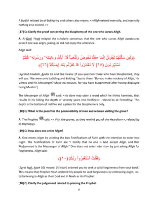 A hadith related by al-Bukhariyy and others also means: <<Allah existed eternally, and eternally
nothing else existed. >>
[17] Q: Clarify the proof concerning the blasphemy of the one who curses Allah.
A: Al-Qadi ^Iyad relayed the scholarly consensus that the one who curses Allah apostatizes
even if one was angry, joking, or did not enjoy the utterance.
Allah said:

ُ ُ
ُ َّ ُ َ
ُ َ
ۡ‫﴿ولٮن سأ َ ۡل َتھُمۡ ل َيقولُنَّ إ َِّنما ڪنا َنخوضُ و َن ۡلعبُ ۚ قل أَبٱ َّ ِ وءا َي ٰـتهِۦ ورسُولِهِۦ كنتم‬
َ َ ِ َ َ ِ ُۡ َ َ
َ ِٕ َ َ
ُِ َ
﴾(٦٦) ۚ ۡ‫تست ۡہزءُون )٥٦( ال ت ۡعتذروا ق ۡد كفرتم ب ۡعدَ إِيم ٰـنكم‬
َ ُ ََۡ َ ْ ُ َِ َ َ
َ ِ َ َۡ
(Suratut-Tawbah, Ayahs 65 and 66) means: [If you question those who have blasphemed, they
will say: ‘We were only babbling and kidding.’ Say to them: ‘Do you make mockery of Allah, His
Verses and His Messenger? Make no excuses, for you have blasphemed after having displayed
being Muslim.’]
The Messenger of Allah
said: <<A slave may utter a word which he thinks harmless, that
results in his falling the depth of seventy years into Hellfire>>, related by at-Tirmidhiyy. This
depth is the bottom of Hellfire and a place for the blasphemers only.
[18] Q: What is the proof for the permissibility of men and women visiting the grave?
A: The Prophet
al-Bayhaqiyy.

said: << Visit the graves, as they remind you of the Hearafter>>, related by

[19] Q: How does one enter Islam?
A: One enters Islam by uttering the two Testifications of Faith with the intention to enter into
Islam. The Testifications of Faith are “I testify that no one is God except Allah, and that
Muhammad is the Messenger of Allah.” One does not enter into Islam by just asking Allah for
forgiveness. Allah said:

ُ َّ َ ْ ُ ِ َ ۡ ُ ُ َ
﴾(١٠) ۡ‫﴿فق ۡلت ٱست ۡغفروا ربكم‬
(Surat Nuh, Ayah 10) means: [I [Noah] ordered you to seek a valid forgiveness from your Lord.]
This means that Prophet Noah ordered his people to seek forgiveness by embracing Islam, i.e.,
by believing in Allah as their God and in Noah as His Prophet.
[20] Q: Clarify the judgement related to praising the Prophet.
8

 