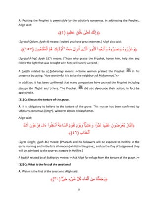 A: Praising the Prophet is permissible by the scholarly consensus. In addressing the Prophet,
Allah said:

﴾(٤) ‫﴿وإِنك لعلى خلُق عظِ يم‬
ٍ ۟ َ ٍ ُ ٰ َ َ َ َ َّ َ
(Suratul-Qalam, Ayah 4) means: [Indeed you have great manners.] Allah also said:

ۡ ُُ َ ٕ َ ۙ ُ ََ َ
﴾(١٥٧) ‫﴿وعزروهُ ونصروهُ وٱتبعُوا ٱلنور ٱلَّذِى أُنزل معه ۥۤ أ ُْول ٰـٓٮك ھم ٱلم ُۡفلِحُ ون‬
َ
َ ُّ ْ َ َّ َ ُ َ َ َ ُ َّ َ َ
ِ
ِ ٓ
(Suratul-A^raf, Ayah 157) means: [Those who praise the Prophet, honor him, help him and
follow the light that was brought with him; will surely succeed.]
A hadith related by at-Tabaraniyy means: <<Some women praised the Prophet
presence by saying: ‘How wonderful it is to be the neighbors of Muhammad.’>>

in his

In addition, it has been confirmed that many companions have praised the Prophet including
Hassan Ibn Thabit and others. The Prophet
approved it.

did not denounce their action; in fact he

[21] Q: Discuss the torture of the grave.
A: It is obligatory to believe in the torture of the grave. This matter has been confirmed by
scholarly consensus (Ijma^). Whoever denies it blasphemes.
Allah said:

َّ َ َ َ ۡ َ َ ِ ُ َ
‫﴿ٱلنار ي ُۡعرضُون عل ۡيہا غد ًّ۟وا وعشِ ًّ۟ي ۖا و َي ۡوم َتقوم ٱلسَّاعة أَ ۡدخل ُٓو ْا ءال فِرع ۡون أَشد‬
َ َ ُُ َ ََ َ
َ ُ َّ
ُ ُ َ َ
﴾(٤٦) ‫ٱلعذاب‬
ِ ََ ۡ
(Surat Ghafir, Ayah 46) means: [Pharaoh and his followers will be exposed to Hellfire in the
early morning and in the late afternoon [whilst in the grave], and on the Day of Judgement they
will be admitted to the severest torture in Hellfire.]
A hadith related by al-Bukhariyy means: <<Ask Allah for refuge from the torture of the grave. >>
[22] Q: What is the first of the creations?
A: Water is the first of the creations. Allah said:

﴾(٣٠) ۖ ٍّ‫﴿وجع ۡلنا مِن ٱلمآء كل شىء حى‬
َ ٍ ۡ َ َّ ُ ِ َ ۡ َ َ َ َ َ
9

 