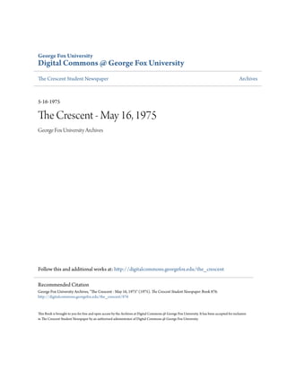 George Fox University
Digital Commons @ George Fox University
The Crescent Student Newspaper Archives
5-16-1975
The Crescent - May 16, 1975
George Fox University Archives
Follow this and additional works at: http://digitalcommons.georgefox.edu/the_crescent
This Book is brought to you for free and open access by the Archives at Digital Commons @ George Fox University. It has been accepted for inclusion
in The Crescent Student Newspaper by an authorized administrator of Digital Commons @ George Fox University.
Recommended Citation
George Fox University Archives, "The Crescent - May 16, 1975" (1975). The Crescent Student Newspaper. Book 876.
http://digitalcommons.georgefox.edu/the_crescent/876
 