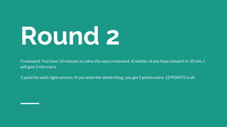 Round 2
Crossword. You have 10 minutes to solve this easy crossword. If neither of you have solved it in 10 min, I
will give 5 min extra.
1 point for each right connect. If you solve the whole thing, you get 3 points extra. 12 POINTS in all.
 