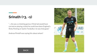 Srinath (+3, -1)
“....He was a cricketing genius. If that lad would have
carried on playing cricket he could have been England’s
Ricky Ponting or Sachin Tendulkar, he was that good.”
Andrew Flintoff was saying this about whom?
BACK
 