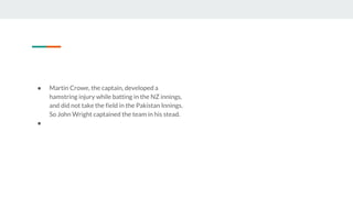 ● Martin Crowe, the captain, developed a
hamstring injury while batting in the NZ innings,
and did not take the field in the Pakistan Innings.
So John Wright captained the team in his stead.
●
 