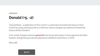 Donald (+5, -2)
“Ground Rules - a celebration of Test cricket” is a book that chronicles the history of Test
Cricket by using cricket grounds as a reference. Sourav Ganguly was asked to chronicle the
history of Eden Gardens.
In his article, Ganguly mentions person X to be the greatest player to have played at the Eden
Gardens, though this guy had only played one exhibition match there, in 1970.
Who is X?
BACK
 