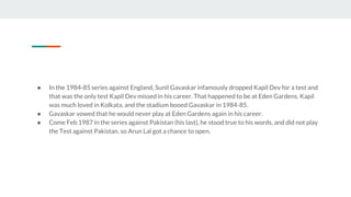 ● In the 1984-85 series against England, Sunil Gavaskar infamously dropped Kapil Dev for a test and
that was the only test Kapil Dev missed in his career. That happened to be at Eden Gardens. Kapil
was much loved in Kolkata, and the stadium booed Gavaskar in 1984-85.
● Gavaskar vowed that he would never play at Eden Gardens again in his career.
● Come Feb 1987 in the series against Pakistan (his last), he stood true to his words, and did not play
the Test against Pakistan, so Arun Lal got a chance to open.
 