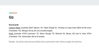Q2
Scorecards
League Stage: Australia 284/7 (Bevan 101, Mark Waugh 81, Ponting 31) beat India 250/5 off 46 overs
(Tendulkar 143, Mongia 35) by 26 runs (revised target)
Final: Australia 272/9 (Lehmann 70, Steve Waugh 70, Gilchrist 45, Bevan 45) lost to India 275/4
(Tendulkar 134, Azharuddin 58) by 6 wickets.
Simple - by what name do we indian fans commonly refer these couple of matches
 