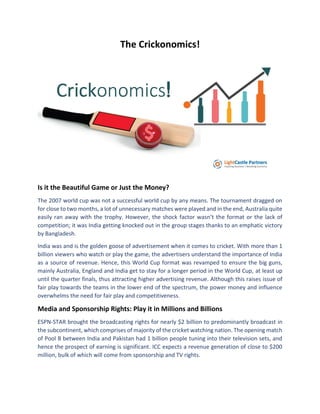The Crickonomics!
Is it the Beautiful Game or Just the Money?
The 2007 world cup was not a successful world cup by any means. The tournament dragged on
for close to two months, a lot of unnecessary matches were played and in the end, Australia quite
easily ran away with the trophy. However, the shock factor wasn’t the format or the lack of
competition; it was India getting knocked out in the group stages thanks to an emphatic victory
by Bangladesh.
India was and is the golden goose of advertisement when it comes to cricket. With more than 1
billion viewers who watch or play the game, the advertisers understand the importance of India
as a source of revenue. Hence, this World Cup format was revamped to ensure the big guns,
mainly Australia, England and India get to stay for a longer period in the World Cup, at least up
until the quarter finals, thus attracting higher advertising revenue. Although this raises issue of
fair play towards the teams in the lower end of the spectrum, the power money and influence
overwhelms the need for fair play and competitiveness.
Media and Sponsorship Rights: Play it in Millions and Billions
ESPN-STAR brought the broadcasting rights for nearly $2 billion to predominantly broadcast in
the subcontinent, which comprises of majority of the cricket watching nation. The opening match
of Pool B between India and Pakistan had 1 billion people tuning into their television sets, and
hence the prospect of earning is significant. ICC expects a revenue generation of close to $200
million, bulk of which will come from sponsorship and TV rights.
 