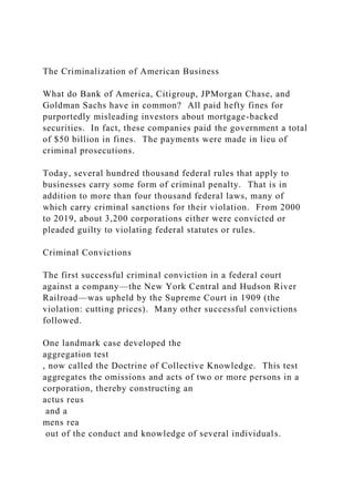 The Criminalization of American Business
What do Bank of America, Citigroup, JPMorgan Chase, and
Goldman Sachs have in common? All paid hefty fines for
purportedly misleading investors about mortgage-backed
securities. In fact, these companies paid the government a total
of $50 billion in fines. The payments were made in lieu of
criminal prosecutions.
Today, several hundred thousand federal rules that apply to
businesses carry some form of criminal penalty. That is in
addition to more than four thousand federal laws, many of
which carry criminal sanctions for their violation. From 2000
to 2019, about 3,200 corporations either were convicted or
pleaded guilty to violating federal statutes or rules.
Criminal Convictions
The first successful criminal conviction in a federal court
against a company—the New York Central and Hudson River
Railroad—was upheld by the Supreme Court in 1909 (the
violation: cutting prices). Many other successful convictions
followed.
One landmark case developed the
aggregation test
, now called the Doctrine of Collective Knowledge. This test
aggregates the omissions and acts of two or more persons in a
corporation, thereby constructing an
actus reus
and a
mens rea
out of the conduct and knowledge of several individuals.
 