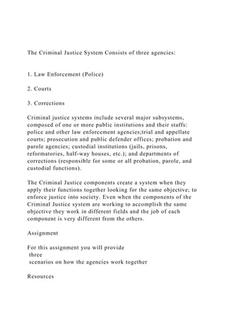 The Criminal Justice System Consists of three agencies:
1. Law Enforcement (Police)
2. Courts
3. Corrections
Criminal justice systems include several major subsystems,
composed of one or more public institutions and their staffs:
police and other law enforcement agencies;trial and appellate
courts; prosecution and public defender offices; probation and
parole agencies; custodial institutions (jails, prisons,
reformatories, half-way houses, etc.); and departments of
corrections (responsible for some or all probation, parole, and
custodial functions).
The Criminal Justice components create a system when they
apply their functions together looking for the same objective; to
enforce justice into society. Even when the components of the
Criminal Justice system are working to accomplish the same
objective they work in different fields and the job of each
component is very different from the others.
Assignment
For this assignment you will provide
three
scenarios on how the agencies work together
Resources
 