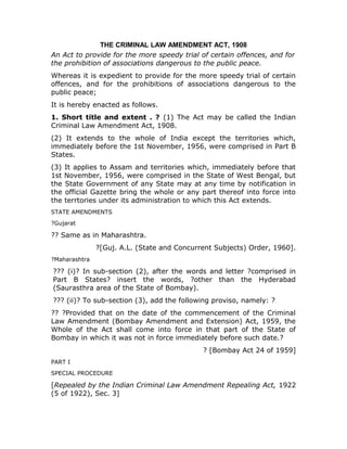 THE CRIMINAL LAW AMENDMENT ACT, 1908
An Act to provide for the more speedy trial of certain offences, and for
the prohibition of associations dangerous to the public peace.
Whereas it is expedient to provide for the more speedy trial of certain
offences, and for the prohibitions of associations dangerous to the
public peace;
It is hereby enacted as follows.
1. Short title and extent . ? (1) The Act may be called the Indian
Criminal Law Amendment Act, 1908.
(2) It extends to the whole of India except the territories which,
immediately before the 1st November, 1956, were comprised in Part B
States.
(3) It applies to Assam and territories which, immediately before that
1st November, 1956, were comprised in the State of West Bengal, but
the State Government of any State may at any time by notification in
the official Gazette bring the whole or any part thereof into force into
the terrtories under its administration to which this Act extends.
STATE AMENDMENTS
?Gujarat
?? Same as in Maharashtra.
?[Guj. A.L. (State and Concurrent Subjects) Order, 1960].
?Maharashtra
??? (i)? In sub-section (2), after the words and letter ?comprised in
Part B States? insert the words, ?other than the Hyderabad
(Saurasthra area of the State of Bombay).
??? (ii)? To sub-section (3), add the following proviso, namely: ?
?? ?Provided that on the date of the commencement of the Criminal
Law Amendment (Bombay Amendment and Extension) Act, 1959, the
Whole of the Act shall come into force in that part of the State of
Bombay in which it was not in force immediately before such date.?
? [Bombay Act 24 of 1959]
PART I
SPECIAL PROCEDURE
[Repealed by the Indian Criminal Law Amendment Repealing Act, 1922
(5 of 1922), Sec. 3]
 