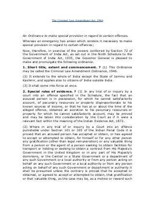 The Criminal Law Amendment Act, 1946
An Ordinance to make special provision in regard to certain offences.
Whereas an emergency has arisen which renders it necessary to make
special provision in regard to certain offences;
Now, therefore, in exercise of the powers conferred by Section 72 of
the Government of India Act, as set out in the Ninth Schedule to the
Government of India Act, 1935, the Governor General is pleased to
make and promulgate the following ordinance.
1. Short title, extent and commencement. ? (1) This Ordinance
may be called the Criminal Law Amendment Ordinance, 1946.
(2) It extends to the whole of India except the State of Jammu and
Kashmir, and applies also to citizens of India outside India.
(3) It shall come into force at once.
2. Special rules of evidence. ? (1) In any trial of or inquiry by a
court into an offence specified in the Schedule, the fact that an
accused person is in possession, for which he cannot satisfactorily
account, of pecuniary resources or property disproportionate to his
known sources of income, or that he has at or about the time of the
alleged offence, obtained an accretion to his pecuniary resources or
property for which he cannot satisfactorily account, may be proved
and may be taken into consideration by the Court as if it were a
relevant fact within the meaning of the Indian Evidence Act, 1872.
(2) Where in any trial of or inquiry by a Court into an offence
punishable under Section 161 or 165 of the Indian Penal Code it is
proved that an accused person has accepted or obtain, or has agreed
to accept or attempted to obtain, for himself or for any other person
any gratification (other than legal remuneration) or any valuable thing
from a person or the agent of a person seeking to obtain facilities for
transport or holding or seeking to obtain a contract from His Majesty's
Government in the United Kingdom or in any part of His Majesty's
dominions, or the Central or a State Government or a department of
any such Government or a local authority or from any person acting on
behalf on any such Government or a local authority or from any person
acting on behalf of any such Government or department or authority it
shall be presumed unless the contrary is proved that he accepted or
obtained, or agreed to accept or attempted to obtain, that gratification
or that valuable thing, as the case may be, as a motive or reward such
 
