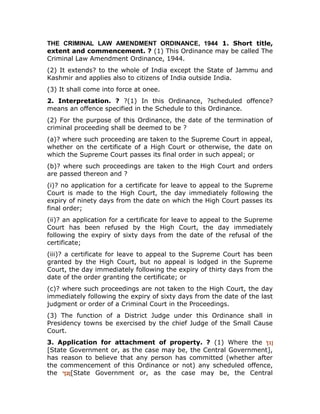 THE CRIMINAL LAW AMENDMENT ORDINANCE, 1944 1. Short title,
extent and commencement. ? (1) This Ordinance may be called The
Criminal Law Amendment Ordinance, 1944.
(2) It extends? to the whole of India except the State of Jammu and
Kashmir and applies also to citizens of India outside India.
(3) It shall come into force at onee.
2. Interpretation. ? ?(1) In this Ordinance, ?scheduled offence?
means an offence specified in the Schedule to this Ordinance.
(2) For the purpose of this Ordinance, the date of the termination of
criminal proceeding shall be deemed to be ?
(a)? where such proceeding are taken to the Supreme Court in appeal,
whether on the certificate of a High Court or otherwise, the date on
which the Supreme Court passes its final order in such appeal; or
(b)? where such proceedings are taken to the High Court and orders
are passed thereon and ?
(i)? no application for a certificate for leave to appeal to the Supreme
Court is made to the High Court, the day immediately following the
expiry of ninety days from the date on which the High Court passes its
final order;
(ii)? an application for a certificate for leave to appeal to the Supreme
Court has been refused by the High Court, the day immediately
following the expiry of sixty days from the date of the refusal of the
certificate;
(iii)? a certificate for leave to appeal to the Supreme Court has been
granted by the High Court, but no appeal is lodged in the Supreme
Court, the day immediately following the expiry of thirty days from the
date of the order granting the certificate; or
(c)? where such proceedings are not taken to the High Court, the day
immediately following the expiry of sixty days from the date of the last
judgment or order of a Criminal Court in the Proceedings.
(3) The function of a District Judge under this Ordinance shall in
Presidency towns be exercised by the chief Judge of the Small Cause
Court.
3. Application for attachment of property. ? (1) Where the i
[1]
[State Government or, as the case may be, the Central Government],
has reason to believe that any person has committed (whether after
the commencement of this Ordinance or not) any scheduled offence,
the ii
[2][State Government or, as the case may be, the Central
 