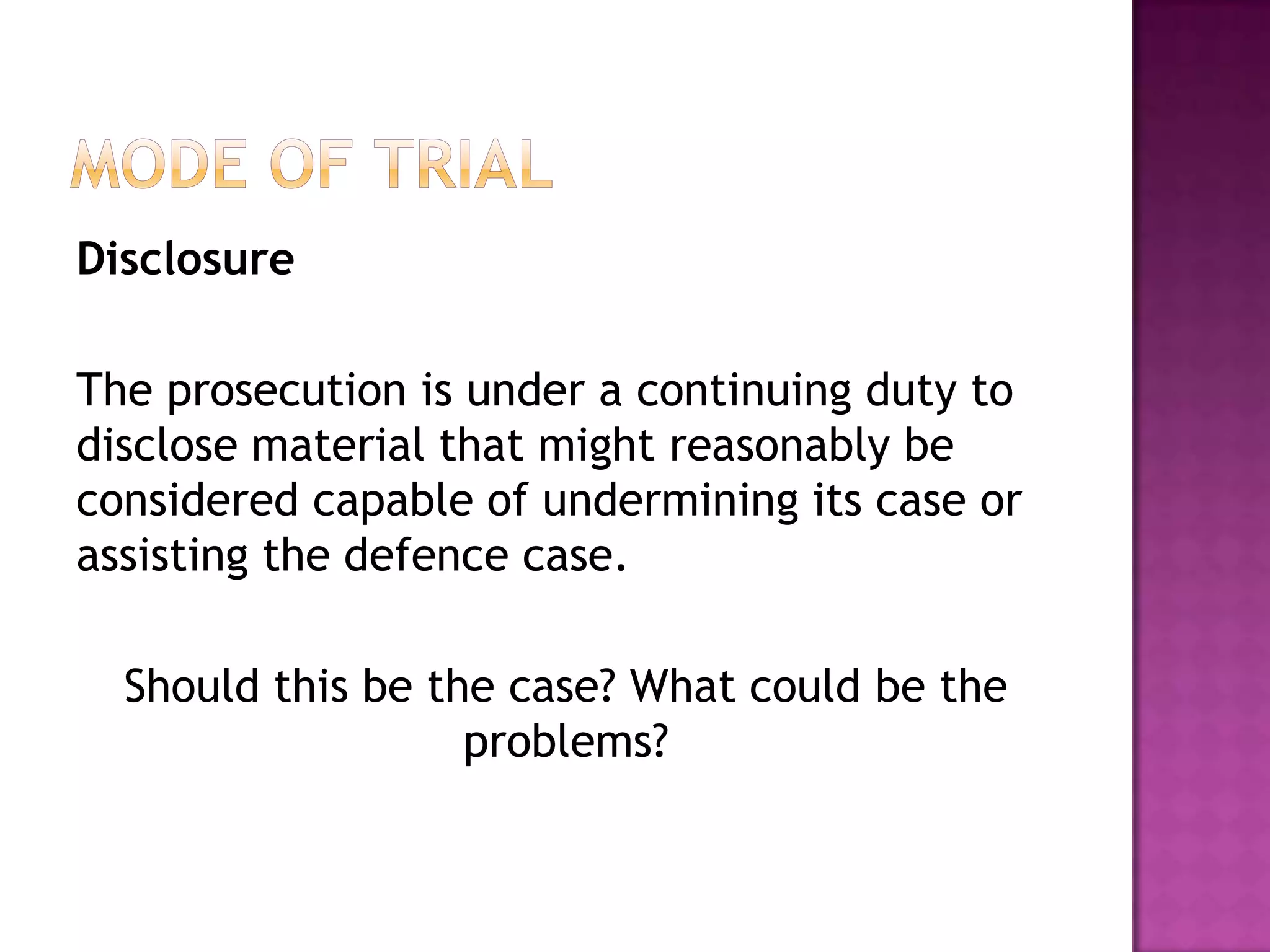  issues of law that are likely to ariseMode of TrialDisclosureProsecution and Defence must reveal information related to the case prior to the trial.Under the Criminal Justice Act 2003 – defence has an obligation to disclose all its evidence to the prosecution.They must: Give prosecution the names and addresses of all the witnesses they intend to call