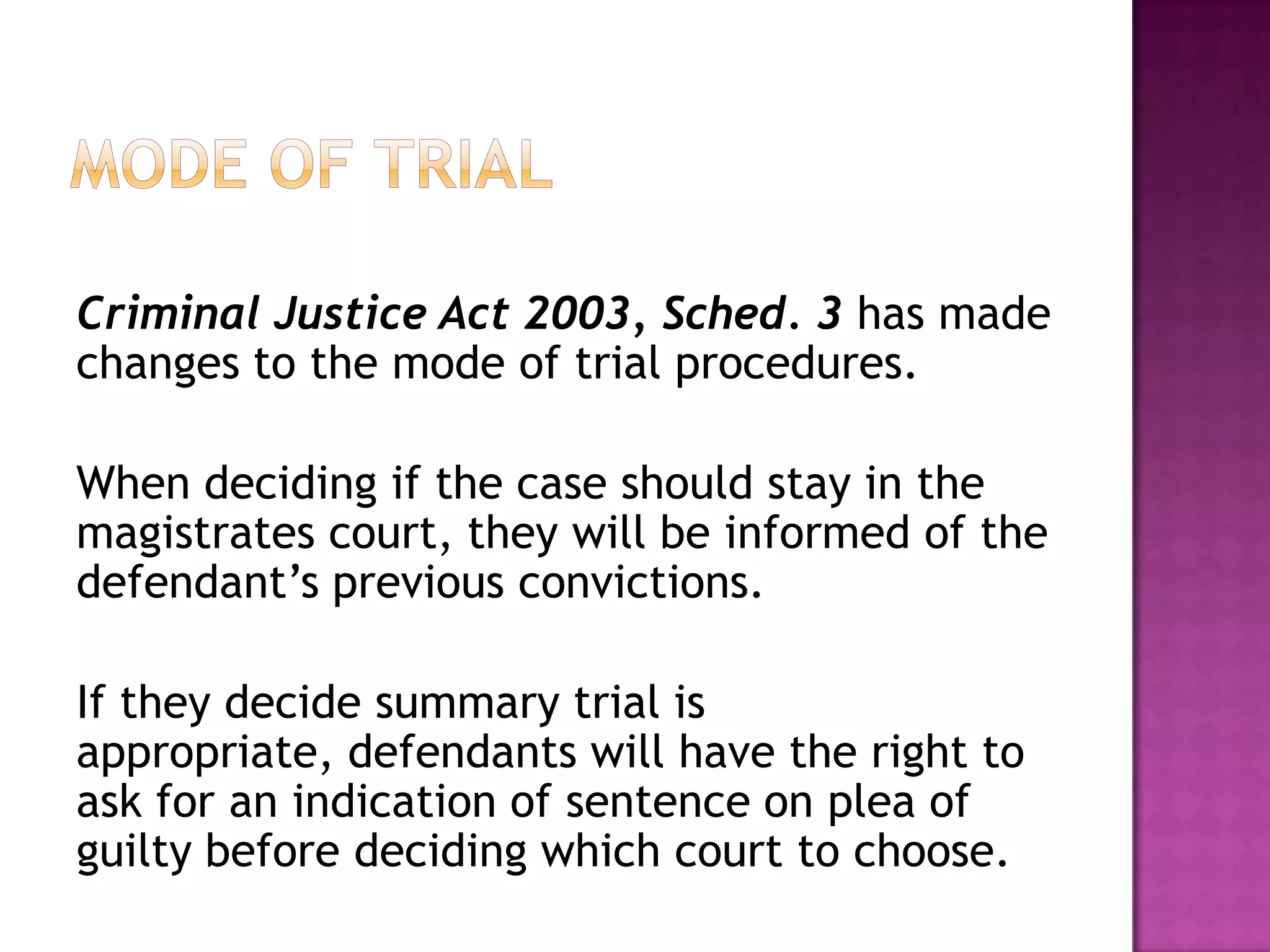 Mode of TrialCriminal Justice Act 2003, Sched. 3 has made changes to the mode of trial procedures.When deciding if the case should stay in the magistrates court, they will be informed of the defendant’s previous convictions.If they decide summary trial is appropriate, defendants will have the right to ask for an indication of sentence on plea of guilty before deciding which court to choose.