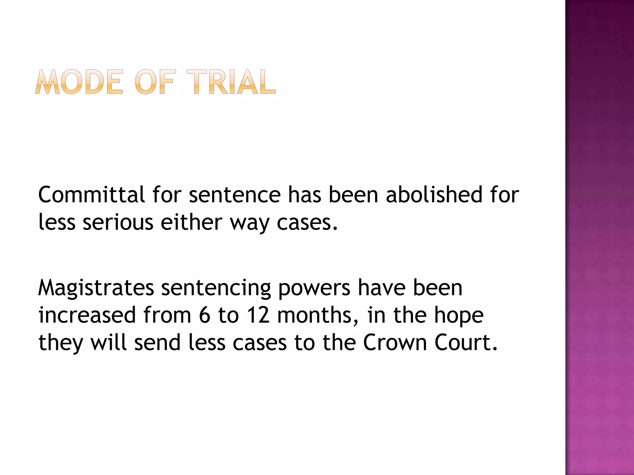 Mode of TrialCommittal for sentence has been abolished for less serious either way cases.Magistrates sentencing powers have been increased from 6 to 12 months, in the hope they will send less cases to the Crown Court.