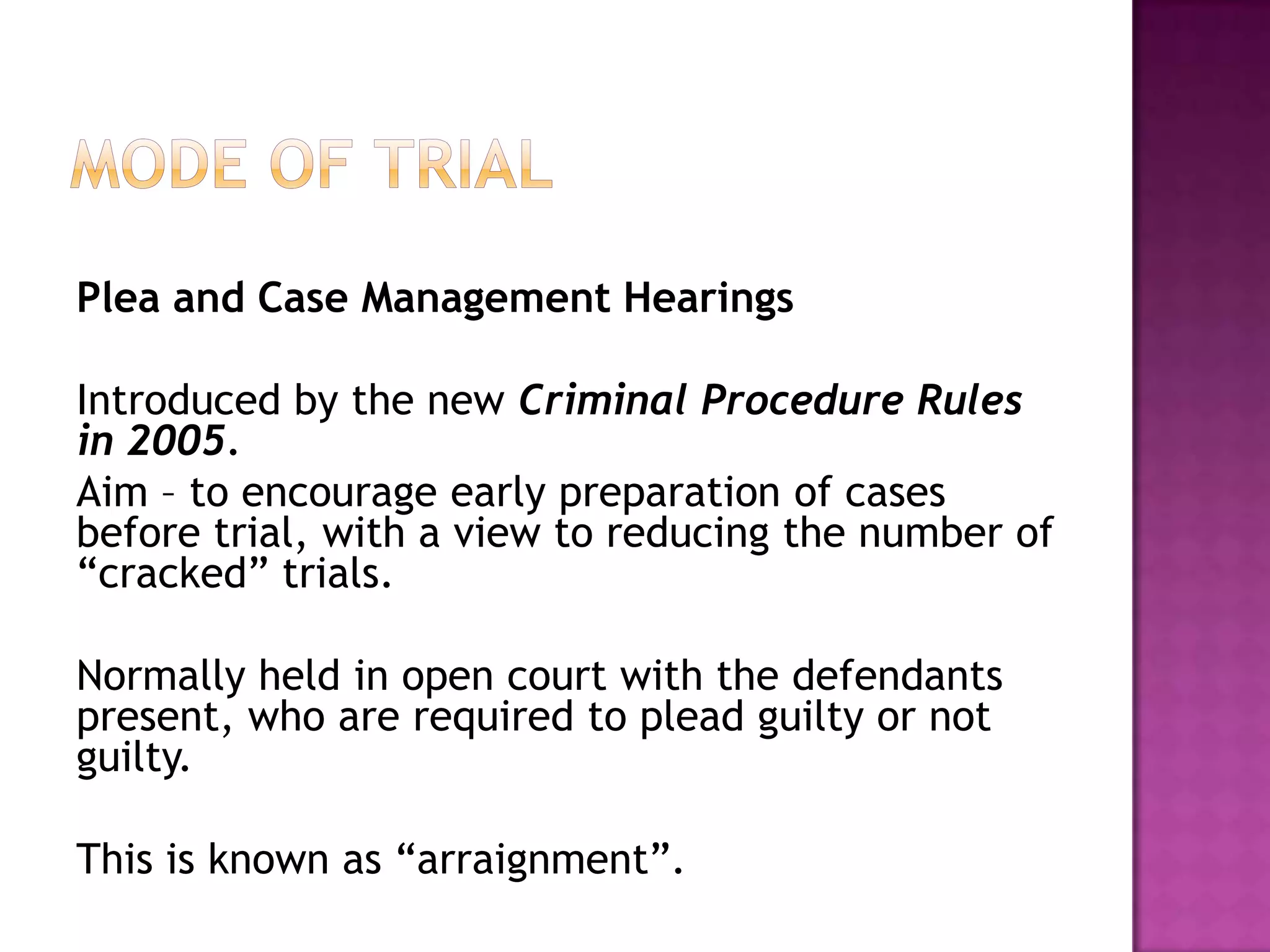 Mode of TrialPlea and Case Management HearingsIntroduced by the new Criminal Procedure Rules in 2005.Aim – to encourage early preparation of cases before trial, with a view to reducing the number of “cracked” trials.Normally held in open court with the defendants present, who are required to plead guilty or not guilty.This is known as “arraignment”.
